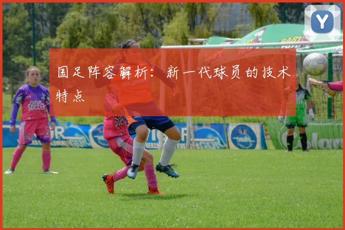 国足阵容解析：新一代球员的技术特点
