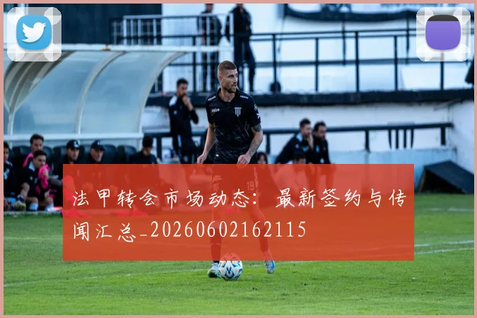 法甲转会市场动态:最新签约与传闻汇总_20260602162115
