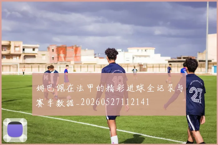 姆巴佩在法甲的精彩进球全记录与赛季数据_20260527112141