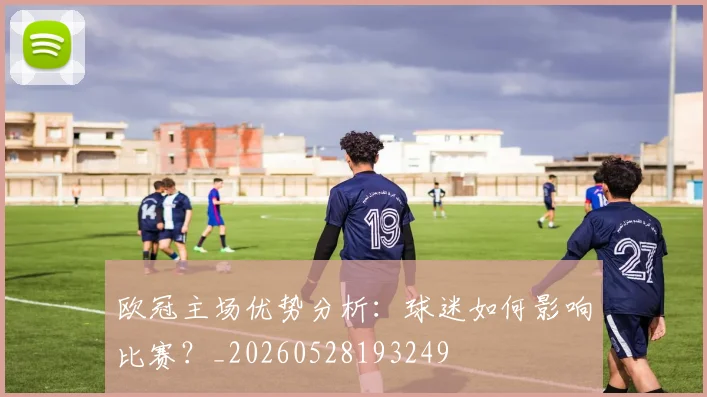 欧冠主场优势分析:球迷如何影响比赛?_20260528193249