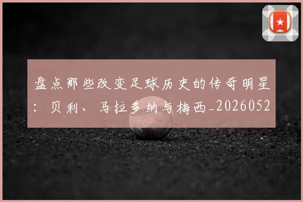 盘点那些改变足球历史的传奇明星：贝利、马拉多纳与梅西_20260523113557