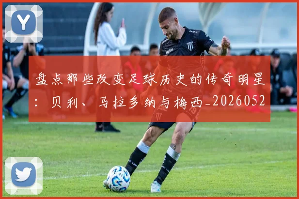 盘点那些改变足球历史的传奇明星:贝利、马拉多纳与梅西_20260523113557