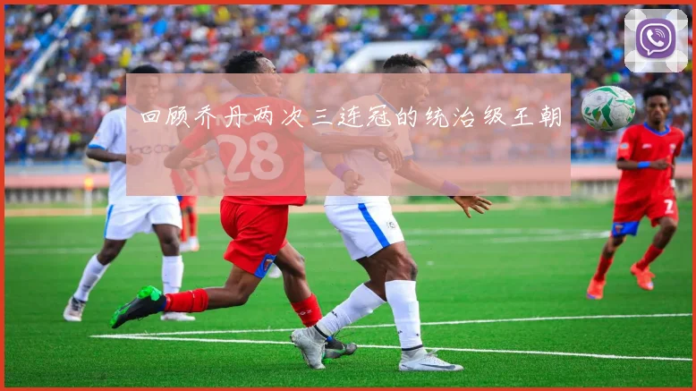 回顾乔丹两次三连冠的统治级王朝