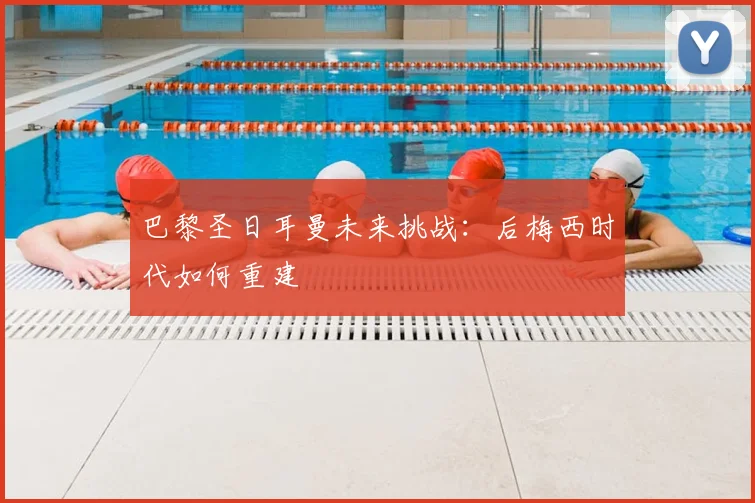 巴黎圣日耳曼未来挑战:后梅西时代如何重建